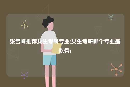 張雪峰推薦女生考研專業(yè)(女生考研哪個(gè)專業(yè)最吃香)-圖1