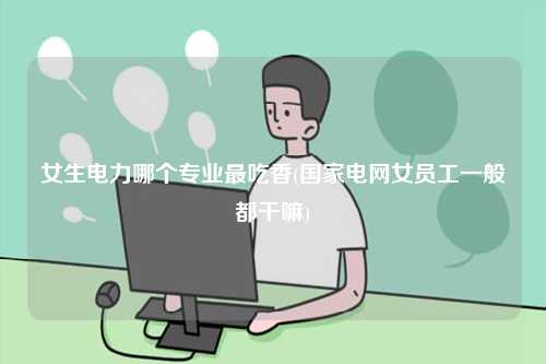 女生電力哪個專業(yè)最吃香(國家電網(wǎng)女員工一般都干嘛)-圖1