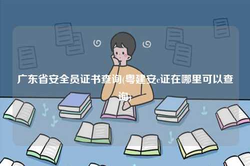 廣東省安全員證書(shū)查詢(xún)(粵建安c證在哪里可以查詢(xún))-圖1