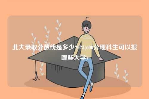 北大錄取分數線是多少2023(600分理科生可以報哪些大學)-圖1