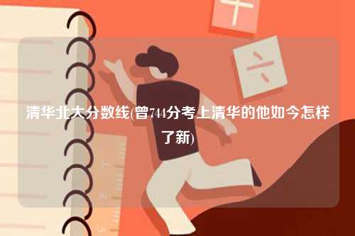 清華北大分?jǐn)?shù)線(曾744分考上清華的他如今怎樣了新)-圖1