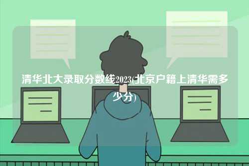 清華北大錄取分數(shù)線2023(北京戶籍上清華需多少分)-圖1