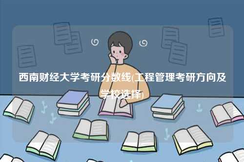 西南財經(jīng)大學考研分數(shù)線(工程管理考研方向及學校選擇)-圖1