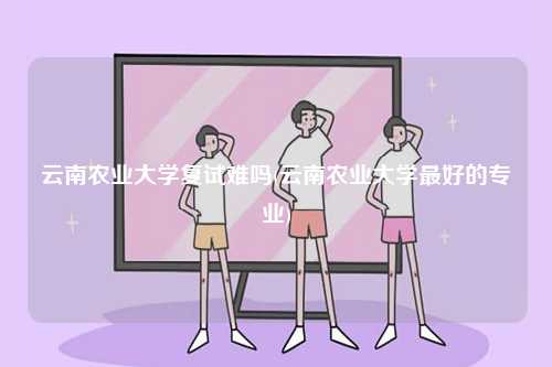 云南農(nóng)業(yè)大學(xué)復(fù)試難嗎(云南農(nóng)業(yè)大學(xué)最好的專業(yè))-圖1