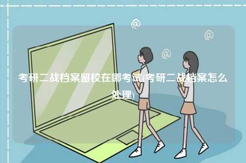 考研二戰檔案留校在哪考試(考研二戰檔案怎么處理)-圖1