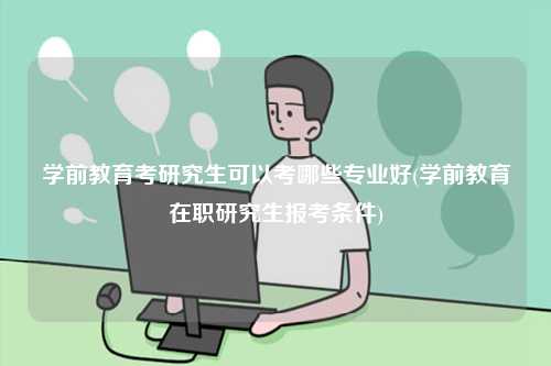學前教育考研究生可以考哪些專業好(學前教育在職研究生報考條件)-圖1