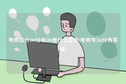 考研總分300分和500是什么意思(考研考350分有多難)-圖1