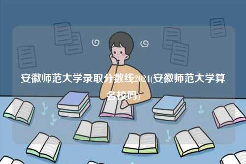 安徽師范大學(xué)錄取分?jǐn)?shù)線2024(安徽師范大學(xué)算名校嗎)-圖1