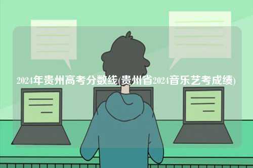 2024年貴州高考分?jǐn)?shù)線(貴州省2024音樂藝考成績(jī))-圖1
