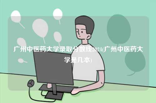 廣州中醫藥大學錄取分數線2024(廣州中醫藥大學是幾本)-圖1