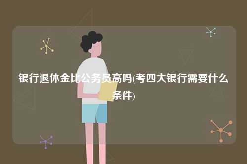 銀行退休金比公務員高嗎(考四大銀行需要什么條件)-圖1