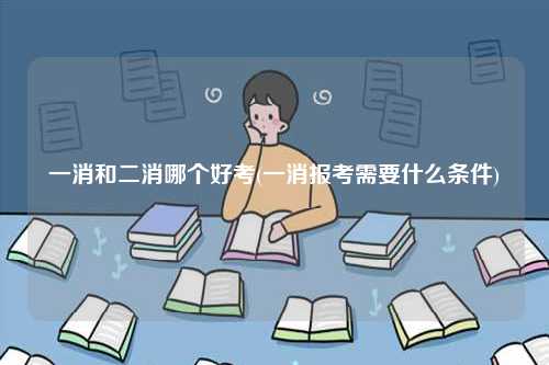 一消和二消哪個好考(一消報考需要什么條件)-圖1