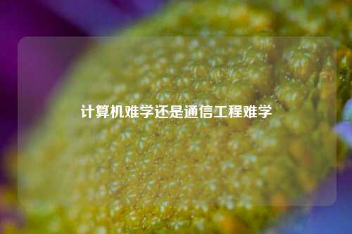 計(jì)算機(jī)難學(xué)還是通信工程難學(xué)-圖1
