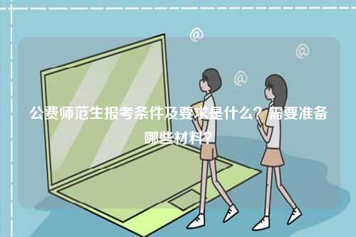 公費師范生報考條件及要求是什么？需要準備哪些材料？-圖1